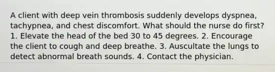 A client with deep vein thrombosis suddenly develops dyspnea, tachypnea, and chest discomfort. What should the nurse do first? 1. Elevate the head of the bed 30 to 45 degrees. 2. Encourage the client to cough and deep breathe. 3. Auscultate the lungs to detect abnormal breath sounds. 4. Contact the physician.