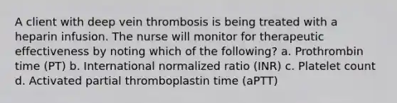 A client with deep vein thrombosis is being treated with a heparin infusion. The nurse will monitor for therapeutic effectiveness by noting which of the following? a. Prothrombin time (PT) b. International normalized ratio (INR) c. Platelet count d. Activated partial thromboplastin time (aPTT)