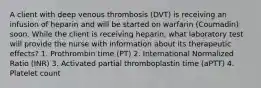 A client with deep venous thrombosis (DVT) is receiving an infusion of heparin and will be started on warfarin (Coumadin) soon. While the client is receiving heparin, what laboratory test will provide the nurse with information about its therapeutic effects? 1. Prothrombin time (PT) 2. International Normalized Ratio (INR) 3. Activated partial thromboplastin time (aPTT) 4. Platelet count