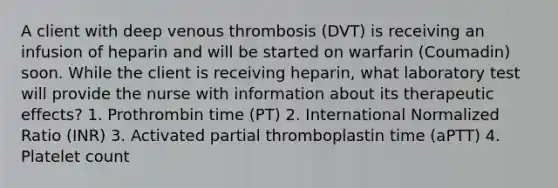 A client with deep venous thrombosis (DVT) is receiving an infusion of heparin and will be started on warfarin (Coumadin) soon. While the client is receiving heparin, what laboratory test will provide the nurse with information about its therapeutic effects? 1. Prothrombin time (PT) 2. International Normalized Ratio (INR) 3. Activated partial thromboplastin time (aPTT) 4. Platelet count