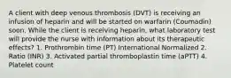 A client with deep venous thrombosis (DVT) is receiving an infusion of heparin and will be started on warfarin (Coumadin) soon. While the client is receiving heparin, what laboratory test will provide the nurse with information about its therapeutic effects? 1. Prothrombin time (PT) International Normalized 2. Ratio (INR) 3. Activated partial thromboplastin time (aPTT) 4. Platelet count