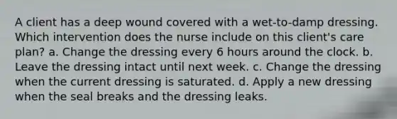 A client has a deep wound covered with a wet-to-damp dressing. Which intervention does the nurse include on this client's care plan? a. Change the dressing every 6 hours around the clock. b. Leave the dressing intact until next week. c. Change the dressing when the current dressing is saturated. d. Apply a new dressing when the seal breaks and the dressing leaks.