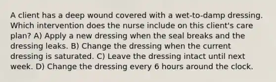 A client has a deep wound covered with a wet-to-damp dressing. Which intervention does the nurse include on this client's care plan? A) Apply a new dressing when the seal breaks and the dressing leaks. B) Change the dressing when the current dressing is saturated. C) Leave the dressing intact until next week. D) Change the dressing every 6 hours around the clock.