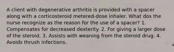 A client with degenerative arthritis is provided with a spacer along with a corticosteroid metered-dose inhaler. What dos the nurse recognize as the reason for the use of a spacer? 1. Compensates for decreased dexterity. 2. For giving a larger dose of the steroid. 3. Assists with weaning from the steroid drug. 4. Avoids thrush infections.