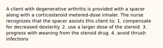 A client with degenerative arthritis is provided with a spacer along with a corticosteroid metered-dose inhaler. The nurse recognizes that the spacer assists this client to: 1. compensate for decreased dexterity. 2. use a larger dose of the steroid. 3. progress with weaning from the steroid drug. 4. avoid thrush infections