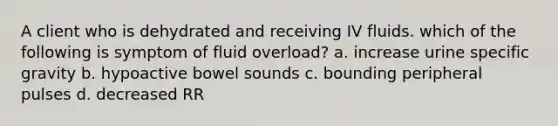 A client who is dehydrated and receiving IV fluids. which of the following is symptom of fluid overload? a. increase urine specific gravity b. hypoactive bowel sounds c. bounding peripheral pulses d. decreased RR