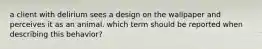 a client with delirium sees a design on the wallpaper and perceives it as an animal. which term should be reported when describing this behavior?