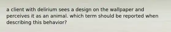 a client with delirium sees a design on the wallpaper and perceives it as an animal. which term should be reported when describing this behavior?