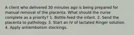 A client who delivered 30 minutes ago is being prepared for manual removal of the placenta. What should the nurse complete as a priority? 1. Bottle-feed the infant. 2. Send the placenta to pathology. 3. Start an IV of lactated Ringer solution. 4. Apply antiembolism stockings.