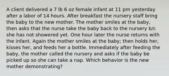 A client delivered a 7 lb 6 oz female infant at 11 pm yesterday after a labor of 14 hours. After breakfast the nursery staff bring the baby to the new mother. The mother smiles at the baby, then asks that the nurse take the baby back to the nursery b/c she has not showered yet. One hour later the nurse returns with the infant. Again the mother smiles at the baby; then holds her, kisses her, and feeds her a bottle. Immediately after feeding the baby, the mother called the nursery and asks if the baby be picked up so she can take a nap. Which behavior is the new mother demonstrating?