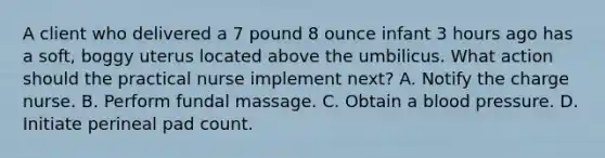 A client who delivered a 7 pound 8 ounce infant 3 hours ago has a soft, boggy uterus located above the umbilicus. What action should the practical nurse implement next? A. Notify the charge nurse. B. Perform fundal massage. C. Obtain a blood pressure. D. Initiate perineal pad count.