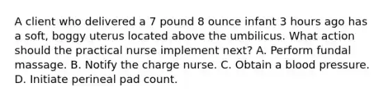 A client who delivered a 7 pound 8 ounce infant 3 hours ago has a soft, boggy uterus located above the umbilicus. What action should the practical nurse implement next? A. Perform fundal massage. B. Notify the charge nurse. C. Obtain a blood pressure. D. Initiate perineal pad count.