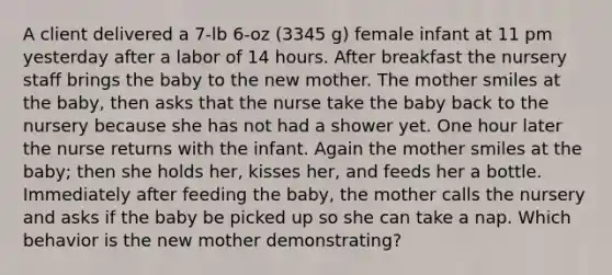 A client delivered a 7-lb 6-oz (3345 g) female infant at 11 pm yesterday after a labor of 14 hours. After breakfast the nursery staff brings the baby to the new mother. The mother smiles at the baby, then asks that the nurse take the baby back to the nursery because she has not had a shower yet. One hour later the nurse returns with the infant. Again the mother smiles at the baby; then she holds her, kisses her, and feeds her a bottle. Immediately after feeding the baby, the mother calls the nursery and asks if the baby be picked up so she can take a nap. Which behavior is the new mother demonstrating?