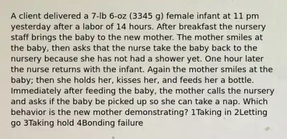 A client delivered a 7-lb 6-oz (3345 g) female infant at 11 pm yesterday after a labor of 14 hours. After breakfast the nursery staff brings the baby to the new mother. The mother smiles at the baby, then asks that the nurse take the baby back to the nursery because she has not had a shower yet. One hour later the nurse returns with the infant. Again the mother smiles at the baby; then she holds her, kisses her, and feeds her a bottle. Immediately after feeding the baby, the mother calls the nursery and asks if the baby be picked up so she can take a nap. Which behavior is the new mother demonstrating? 1Taking in 2Letting go 3Taking hold 4Bonding failure