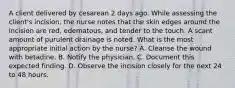 A client delivered by cesarean 2 days ago. While assessing the client's incision, the nurse notes that the skin edges around the incision are red, edematous, and tender to the touch. A scant amount of purulent drainage is noted. What is the most appropriate initial action by the nurse? A. Cleanse the wound with betadine. B. Notify the physician. C. Document this expected finding. D. Observe the incision closely for the next 24 to 48 hours.