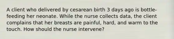 A client who delivered by cesarean birth 3 days ago is bottle-feeding her neonate. While the nurse collects data, the client complains that her breasts are painful, hard, and warm to the touch. How should the nurse intervene?