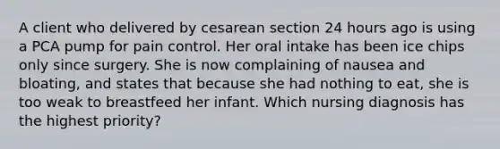 A client who delivered by cesarean section 24 hours ago is using a PCA pump for pain control. Her oral intake has been ice chips only since surgery. She is now complaining of nausea and bloating, and states that because she had nothing to eat, she is too weak to breastfeed her infant. Which nursing diagnosis has the highest priority?