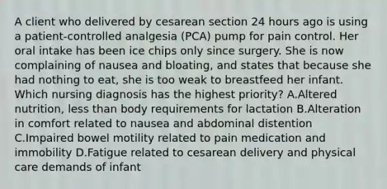 A client who delivered by cesarean section 24 hours ago is using a patient-controlled analgesia (PCA) pump for pain control. Her oral intake has been ice chips only since surgery. She is now complaining of nausea and bloating, and states that because she had nothing to eat, she is too weak to breastfeed her infant. Which nursing diagnosis has the highest priority? A.Altered nutrition, less than body requirements for lactation B.Alteration in comfort related to nausea and abdominal distention C.Impaired bowel motility related to pain medication and immobility D.Fatigue related to cesarean delivery and physical care demands of infant