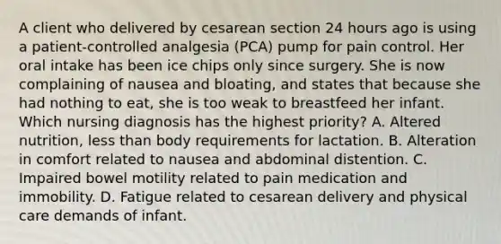 A client who delivered by cesarean section 24 hours ago is using a patient-controlled analgesia (PCA) pump for pain control. Her oral intake has been ice chips only since surgery. She is now complaining of nausea and bloating, and states that because she had nothing to eat, she is too weak to breastfeed her infant. Which nursing diagnosis has the highest priority? A. Altered nutrition, less than body requirements for lactation. B. Alteration in comfort related to nausea and abdominal distention. C. Impaired bowel motility related to pain medication and immobility. D. Fatigue related to cesarean delivery and physical care demands of infant.