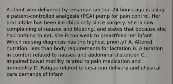 A client who delivered by cesarean section 24 hours ago is using a patient-controlled analgesia (PCA) pump for pain control. Her oral intake has been ice chips only since surgery. She is now complaining of nausea and bloating, and states that because she had nothing to eat, she is too weak to breastfeed her infant. Which nursing diagnosis has the highest priority? A. Altered nutrition, less than body requirements for lactation B. Alteration in comfort related to nausea and abdominal distention C. Impaired bowel motility related to pain medication and immobility D. Fatigue related to cesarean delivery and physical care demands of infant