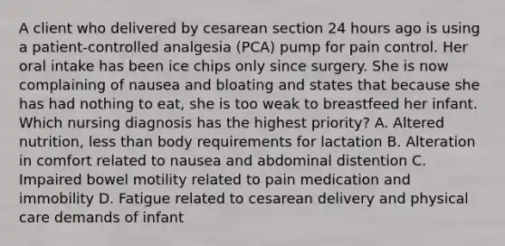 A client who delivered by cesarean section 24 hours ago is using a patient-controlled analgesia (PCA) pump for pain control. Her oral intake has been ice chips only since surgery. She is now complaining of nausea and bloating and states that because she has had nothing to eat, she is too weak to breastfeed her infant. Which nursing diagnosis has the highest priority? A. Altered nutrition, less than body requirements for lactation B. Alteration in comfort related to nausea and abdominal distention C. Impaired bowel motility related to pain medication and immobility D. Fatigue related to cesarean delivery and physical care demands of infant