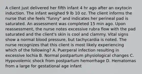 A client just delivered her fifth infant 4 hr ago after an oxytocin induction. The infant weighed 9 lb 10 oz. The client informs the nurse that she feels "funny" and indicates her perineal pad is saturated. An assessment was completed 15 min ago. Upon reassessment, the nurse notes excessive rubra flow with the pad saturated and the client's skin is cool and clammy. Vital signs show a normal blood pressure, but tachycardia is noted. The nurse recognizes that this client is most likely experiencing which of the following? A. Puerperal infection resulting in excessive lochia B. Normal postpartum physiological changes C. Hypovolemic shock from postpartum hemorrhage D. Hematomas from a large for gestational age infant