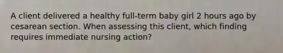 A client delivered a healthy full-term baby girl 2 hours ago by cesarean section. When assessing this client, which finding requires immediate nursing action?