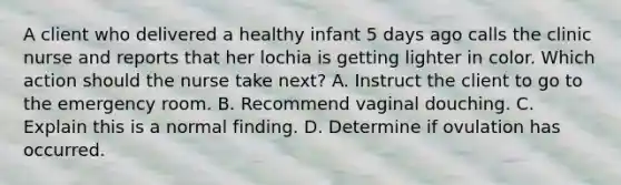 A client who delivered a healthy infant 5 days ago calls the clinic nurse and reports that her lochia is getting lighter in color. Which action should the nurse take next? A. Instruct the client to go to the emergency room. B. Recommend vaginal douching. C. Explain this is a normal finding. D. Determine if ovulation has occurred.