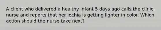 A client who delivered a healthy infant 5 days ago calls the clinic nurse and reports that her lochia is getting lighter in color. Which action should the nurse take next?