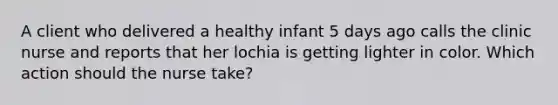 A client who delivered a healthy infant 5 days ago calls the clinic nurse and reports that her lochia is getting lighter in color. Which action should the nurse take?