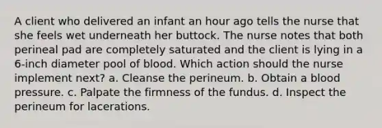 A client who delivered an infant an hour ago tells the nurse that she feels wet underneath her buttock. The nurse notes that both perineal pad are completely saturated and the client is lying in a 6-inch diameter pool of blood. Which action should the nurse implement next? a. Cleanse the perineum. b. Obtain a blood pressure. c. Palpate the firmness of the fundus. d. Inspect the perineum for lacerations.