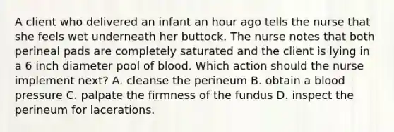 A client who delivered an infant an hour ago tells the nurse that she feels wet underneath her buttock. The nurse notes that both perineal pads are completely saturated and the client is lying in a 6 inch diameter pool of blood. Which action should the nurse implement next? A. cleanse the perineum B. obtain a blood pressure C. palpate the firmness of the fundus D. inspect the perineum for lacerations.