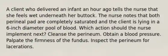 A client who delivered an infant an hour ago tells the nurse that she feels wet underneath her buttock. The nurse notes that both perineal pad are completely saturated and the client is lying in a 6-inch diameter pool of blood. Which action should the nurse implement next? Cleanse the perineum. Obtain a blood pressure. Palpate the firmness of the fundus. Inspect the perineum for lacerations.