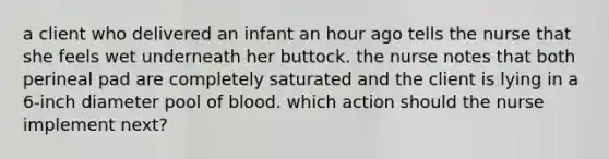 a client who delivered an infant an hour ago tells the nurse that she feels wet underneath her buttock. the nurse notes that both perineal pad are completely saturated and the client is lying in a 6-inch diameter pool of blood. which action should the nurse implement next?