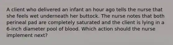 A client who delivered an infant an hour ago tells the nurse that she feels wet underneath her buttock. The nurse notes that both perineal pad are completely saturated and the client is lying in a 6-inch diameter pool of blood. Which action should the nurse implement next?