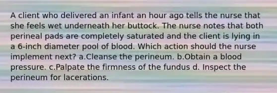 A client who delivered an infant an hour ago tells the nurse that she feels wet underneath her buttock. The nurse notes that both perineal pads are completely saturated and the client is lying in a 6-inch diameter pool of blood. Which action should the nurse implement next? a.Cleanse the perineum. b.Obtain a blood pressure. c.Palpate the firmness of the fundus d. Inspect the perineum for lacerations.