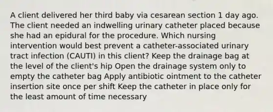 A client delivered her third baby via cesarean section 1 day ago. The client needed an indwelling urinary catheter placed because she had an epidural for the procedure. Which nursing intervention would best prevent a catheter-associated urinary tract infection (CAUTI) in this client? Keep the drainage bag at the level of the client's hip Open the drainage system only to empty the catheter bag Apply antibiotic ointment to the catheter insertion site once per shift Keep the catheter in place only for the least amount of time necessary