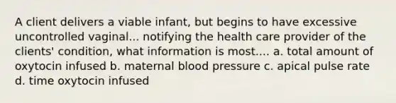 A client delivers a viable infant, but begins to have excessive uncontrolled vaginal... notifying the health care provider of the clients' condition, what information is most.... a. total amount of oxytocin infused b. maternal blood pressure c. apical pulse rate d. time oxytocin infused