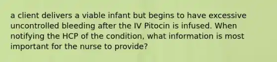 a client delivers a viable infant but begins to have excessive uncontrolled bleeding after the IV Pitocin is infused. When notifying the HCP of the condition, what information is most important for the nurse to provide?