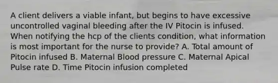 A client delivers a viable infant, but begins to have excessive uncontrolled vaginal bleeding after the IV Pitocin is infused. When notifying the hcp of the clients condition, what information is most important for the nurse to provide? A. Total amount of Pitocin infused B. Maternal Blood pressure C. Maternal Apical Pulse rate D. Time Pitocin infusion completed