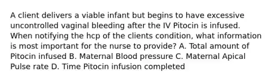 A client delivers a viable infant but begins to have excessive uncontrolled vaginal bleeding after the IV Pitocin is infused. When notifying the hcp of the clients condition, what information is most important for the nurse to provide? A. Total amount of Pitocin infused B. Maternal Blood pressure C. Maternal Apical Pulse rate D. Time Pitocin infusion completed