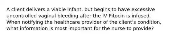 A client delivers a viable infant, but begins to have excessive uncontrolled vaginal bleeding after the IV Pitocin is infused. When notifying the healthcare provider of the client's condition, what information is most important for the nurse to provide?