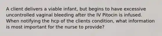 A client delivers a viable infant, but begins to have excessive uncontrolled vaginal bleeding after the IV Pitocin is infused. When notifying the hcp of the clients condition, what information is most important for the nurse to provide?