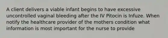 A client delivers a viable infant begins to have excessive uncontrolled vaginal bleeding after the IV Pitocin is Infuze. When notify the healthcare provider of the mothers condition what information is most important for the nurse to provide