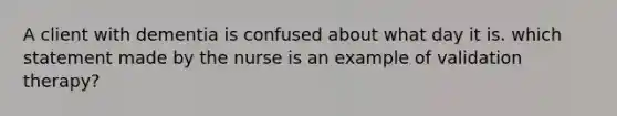 A client with dementia is confused about what day it is. which statement made by the nurse is an example of validation therapy?