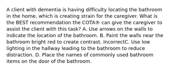 A client with dementia is having difficulty locating the bathroom in the home, which is creating strain for the caregiver. What is the BEST recommendation the COTA® can give the caregiver to assist the client with this task? A. Use arrows on the walls to indicate the location of the bathroom. B. Paint the walls near the bathroom bright red to create contrast. IncorrectC. Use low lighting in the hallway leading to the bathroom to reduce distraction. D. Place the names of commonly used bathroom items on the door of the bathroom.