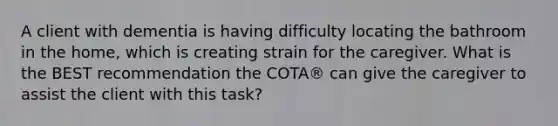 A client with dementia is having difficulty locating the bathroom in the home, which is creating strain for the caregiver. What is the BEST recommendation the COTA® can give the caregiver to assist the client with this task?