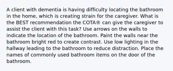 A client with dementia is having difficulty locating the bathroom in the home, which is creating strain for the caregiver. What is the BEST recommendation the COTA® can give the caregiver to assist the client with this task? Use arrows on the walls to indicate the location of the bathroom. Paint the walls near the bathroom bright red to create contrast. Use low lighting in the hallway leading to the bathroom to reduce distraction. Place the names of commonly used bathroom items on the door of the bathroom.