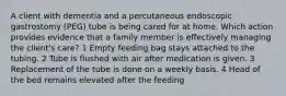 A client with dementia and a percutaneous endoscopic gastrostomy (PEG) tube is being cared for at home. Which action provides evidence that a family member is effectively managing the client's care? 1 Empty feeding bag stays attached to the tubing. 2 Tube is flushed with air after medication is given. 3 Replacement of the tube is done on a weekly basis. 4 Head of the bed remains elevated after the feeding