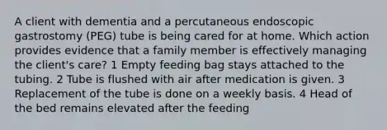 A client with dementia and a percutaneous endoscopic gastrostomy (PEG) tube is being cared for at home. Which action provides evidence that a family member is effectively managing the client's care? 1 Empty feeding bag stays attached to the tubing. 2 Tube is flushed with air after medication is given. 3 Replacement of the tube is done on a weekly basis. 4 Head of the bed remains elevated after the feeding